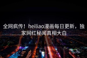 全网疯传！heiliao漫画每日更新，独家网红秘闻真相大白