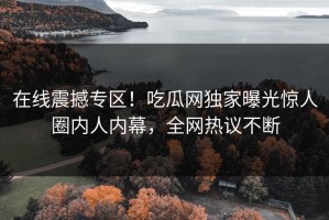 在线震撼专区！吃瓜网独家曝光惊人圈内人内幕，全网热议不断
