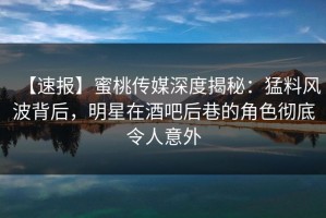 【速报】蜜桃传媒深度揭秘：猛料风波背后，明星在酒吧后巷的角色彻底令人意外