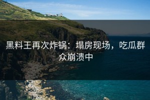 黑料王再次炸锅：塌房现场，吃瓜群众崩溃中
