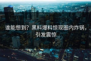 谁能想到？黑料爆料惊现圈内炸锅，引发震惊