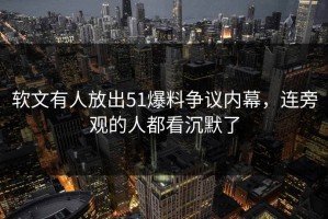 软文有人放出51爆料争议内幕，连旁观的人都看沉默了