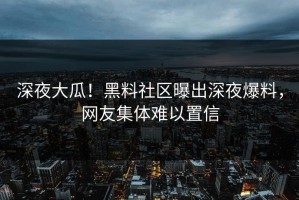 深夜大瓜！黑料社区曝出深夜爆料，网友集体难以置信