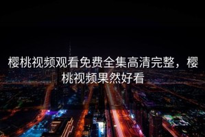 樱桃视频观看免费全集高清完整，樱桃视频果然好看