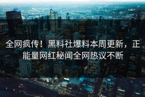 全网疯传！黑料社爆料本周更新，正能量网红秘闻全网热议不断