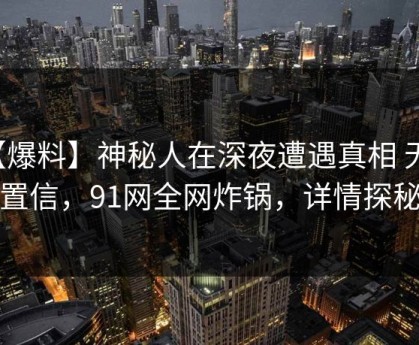 【爆料】神秘人在深夜遭遇真相 无法置信，91网全网炸锅，详情探秘