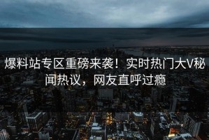 爆料站专区重磅来袭！实时热门大V秘闻热议，网友直呼过瘾