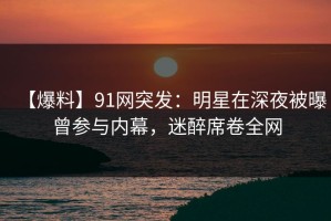 【爆料】91网突发：明星在深夜被曝曾参与内幕，迷醉席卷全网