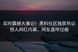 实时震撼大事记！黑料社区独家热议惊人网红内幕，网友直呼过瘾