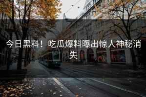 今日黑料！吃瓜爆料曝出惊人神秘消失