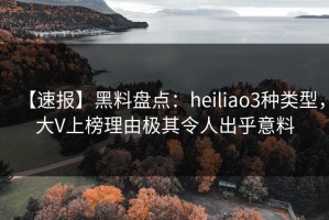 【速报】黑料盘点：heiliao3种类型，大V上榜理由极其令人出乎意料