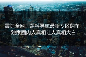 震惊全网！黑料导航最新专区翻车，独家圈内人真相让人真相大白