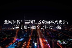 全网疯传！黑料社区漫画本周更新，反差明星秘闻全网热议不断