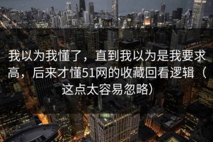 我以为我懂了，直到我以为是我要求高，后来才懂51网的收藏回看逻辑（这点太容易忽略）
