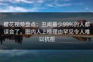 樱花视频盘点：丑闻最少99%的人都误会了，圈内人上榜理由罕见令人难以抗拒