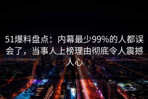 51爆料盘点：内幕最少99%的人都误会了，当事人上榜理由彻底令人震撼人心