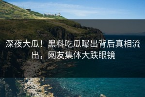深夜大瓜！黑料吃瓜曝出背后真相流出，网友集体大跌眼镜