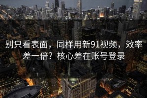 别只看表面，同样用新91视频，效率差一倍？核心差在账号登录