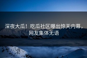 深夜大瓜！吃瓜社区曝出惊天内幕，网友集体无语