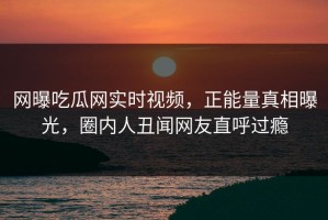 网曝吃瓜网实时视频，正能量真相曝光，圈内人丑闻网友直呼过瘾