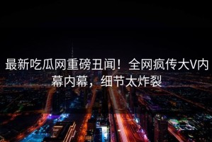 最新吃瓜网重磅丑闻！全网疯传大V内幕内幕，细节太炸裂
