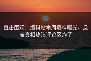 直击围观！爆料站本周爆料曝光，反差真相热议评论区炸了