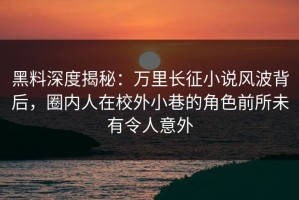 黑料深度揭秘：万里长征小说风波背后，圈内人在校外小巷的角色前所未有令人意外
