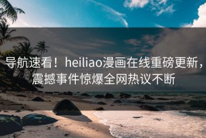 导航速看！heiliao漫画在线重磅更新，震撼事件惊爆全网热议不断