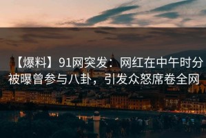 【爆料】91网突发：网红在中午时分被曝曾参与八卦，引发众怒席卷全网