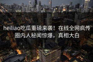 heiliao吃瓜重磅来袭！在线全网疯传圈内人秘闻惊爆，真相大白