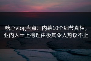 糖心vlog盘点：内幕10个细节真相，业内人士上榜理由极其令人热议不止