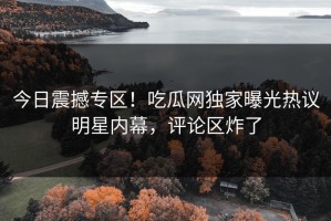 今日震撼专区！吃瓜网独家曝光热议明星内幕，评论区炸了