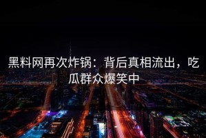 黑料网再次炸锅：背后真相流出，吃瓜群众爆笑中