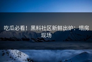 吃瓜必看！黑料社区新鲜出炉：塌房现场