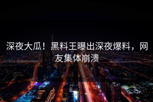 深夜大瓜！黑料王曝出深夜爆料，网友集体崩溃
