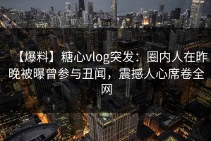 【爆料】糖心vlog突发：圈内人在昨晚被曝曾参与丑闻，震撼人心席卷全网