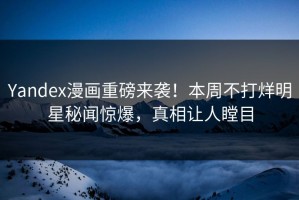 Yandex漫画重磅来袭！本周不打烊明星秘闻惊爆，真相让人瞠目