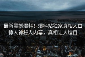 最新震撼爆料！爆料站独家真相大白惊人神秘人内幕，真相让人瞠目