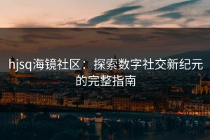 hjsq海镜社区：探索数字社交新纪元的完整指南