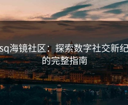 hjsq海镜社区：探索数字社交新纪元的完整指南