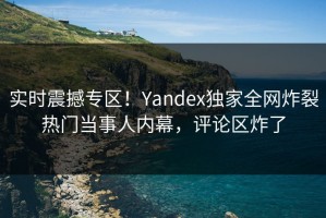 实时震撼专区！Yandex独家全网炸裂热门当事人内幕，评论区炸了