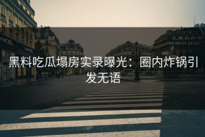黑料吃瓜塌房实录曝光：圈内炸锅引发无语