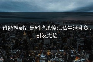 谁能想到？黑料吃瓜惊现私生活乱象，引发无语
