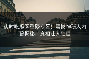 实时吃瓜网重磅专区！震撼神秘人内幕揭秘，真相让人瞠目