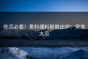 吃瓜必看！黑料爆料新鲜出炉：突发大瓜
