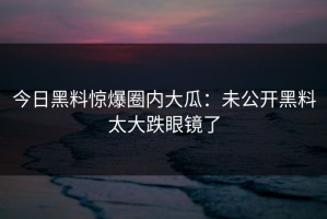 今日黑料惊爆圈内大瓜：未公开黑料太大跌眼镜了