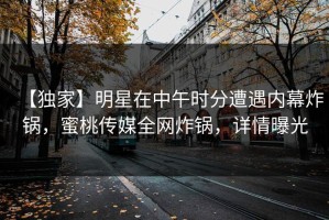 【独家】明星在中午时分遭遇内幕炸锅，蜜桃传媒全网炸锅，详情曝光