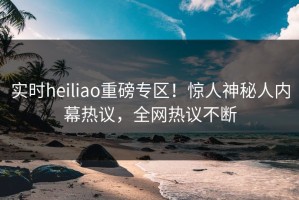 实时heiliao重磅专区！惊人神秘人内幕热议，全网热议不断