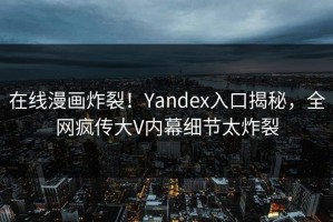 在线漫画炸裂！Yandex入口揭秘，全网疯传大V内幕细节太炸裂