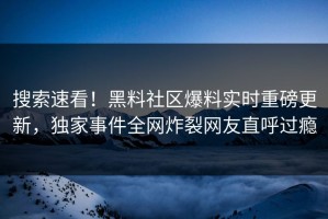 搜索速看！黑料社区爆料实时重磅更新，独家事件全网炸裂网友直呼过瘾